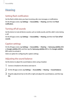 Page 170Accessibility
170
Hearing
Setting flash notification
Set the flash to blink when you have incoming calls, new messages, or notifications.
On the All apps screen, tap 
Settings → Accessibility → Hearing, and then tick Flash 
notification
.
Turning off all sounds
Set the device to mute all device sounds, such as media sounds, and the caller’s voice during 
a call.
On the All apps screen, tap 
Settings → Accessibility → Hearing, and then tick Turn off all 
sounds
.
Caption settings
On the All apps screen,...