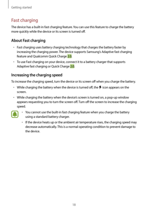 Page 18Getting started
18
Fast charging
The device has a built-in fast charging feature. You can use this feature to charge the battery 
more quickly while the device or its screen is turned off.
About Fast charging
•	Fast charging uses battery charging technology that charges the battery faster by 
increasing the charging power. The device supports Samsung’s Adaptive fast charging 
feature and Qualcomm Quick Charge 2.0.
•	To use Fast charging on your device, connect it to a battery charger that supports...