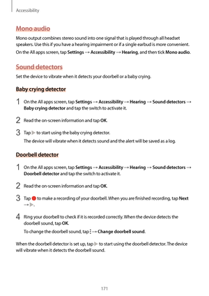 Page 171Accessibility
171
Mono audio
Mono output combines stereo sound into one signal that is played through all headset 
speakers. Use this if you have a hearing impairment or if a single earbud is more convenient.
On the All apps screen, tap 
Settings → Accessibility → Hearing, and then tick Mono audio.
Sound detectors
Set the device to vibrate when it detects your doorbell or a baby crying.
Baby crying detector
1 On the All apps screen, tap Settings → Accessibility → Hearing → Sound detectors → 
Baby crying...