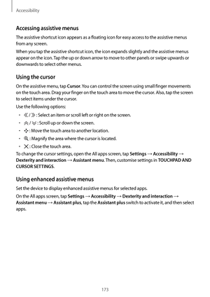 Page 173Accessibility
173
Accessing assistive menus
The assistive shortcut icon appears as a floating icon for easy access to the assistive menus 
from any screen.
When you tap the assistive shortcut icon, the icon expands slightly and the assistive menus 
appear on the icon. Tap the up or down arrow to move to other panels or swipe upwards or 
downwards to select other menus.
Using the cursor
On the assistive menu, tap Cursor. You can control the screen using small finger movements 
on the touch area. Drag your...