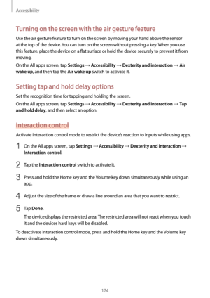 Page 174Accessibility
174
Turning on the screen with the air gesture feature
Use the air gesture feature to turn on the screen by moving your hand above the sensor 
at the top of the device. You can turn on the screen without pressing a key. When you use 
this feature, place the device on a flat surface or hold the device securely to prevent it from 
moving.
On the All apps screen, tap 
Settings → Accessibility → Dexterity and interaction → Air 
wake up
, and then tap the Air wake up switch to activate it....