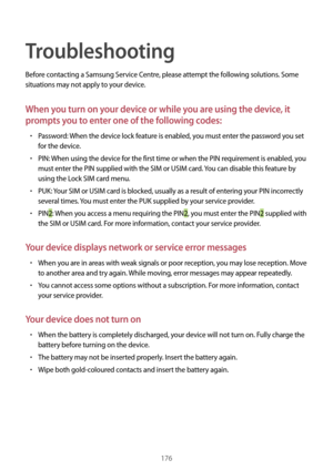 Page 176176
Troubleshooting
Before contacting a Samsung Service Centre, please attempt the following solutions. Some 
situations may not apply to your device.
When you turn on your device or while you are using the device, it 
prompts you to enter one of the following codes:
•	Password: When the device lock feature is enabled, you must enter the password you set 
for the device.
•	PIN: When using the device for the first time or when the PIN requirement is enabled, you 
must enter the PIN supplied with the SIM...