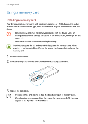 Page 19Getting started
19
Using a memory card
Installing a memory card
Your device accepts memory cards with maximum capacities of 128 GB. Depending on the 
memory card manufacturer and type, some memory cards may not be compatible with your 
device.
•	Some memory cards may not be fully compatible with the device. Using an 
incompatible card may damage the device or the memory card, or corrupt the data 
stored in it.
•	Use caution to insert the memory card right-side up.
The device supports the FAT and the...