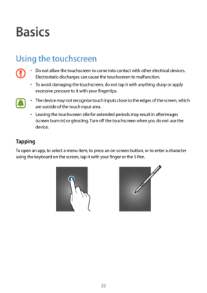 Page 2222
Basics
Using the touchscreen
•	Do not allow the touchscreen to come into contact with other electrical devices. 
Electrostatic discharges can cause the touchscreen to malfunction.
•	To avoid damaging the touchscreen, do not tap it with anything sharp or apply 
excessive pressure to it with your fingertips.
•	The device may not recognise touch inputs close to the edges of the screen, which 
are outside of the touch input area.
•	Leaving the touchscreen idle for extended periods may result in...