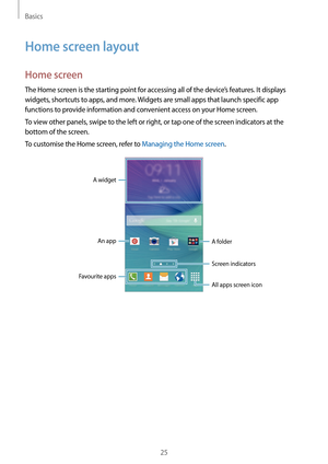 Page 25Basics
25
Home screen layout
Home screen
The Home screen is the starting point for accessing all of the device’s features. It displays 
widgets, shortcuts to apps, and more. Widgets are small apps that launch specific app 
functions to provide information and convenient access on your Home screen.
To view other panels, swipe to the left or right, or tap one of the screen indicators at the 
bottom of the screen.
To customise the Home screen, refer to Managing the Home screen.
A widgetAn app A folder...