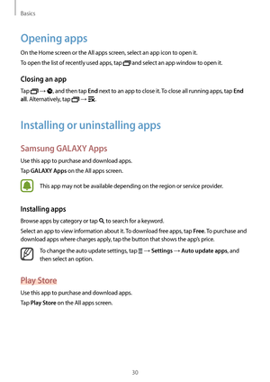 Page 30Basics
30
Opening apps
On the Home screen or the All apps screen, select an app icon to open it.
To open the list of recently used apps, tap 
 and select an app window to open it.
Closing an app
Tap  → , and then tap End next to an app to close it. To close all running apps, tap End 
all
. Alternatively, tap  → .
Installing or uninstalling apps
Samsung GALAXY Apps
Use this app to purchase and download apps.
Tap 
GALAXY Apps on the All apps screen.
This app may not be available depending on the region or...