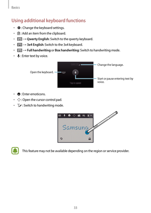 Page 33Basics
33
Using additional keyboard functions
•	 : Change the keyboard settings.
•	 : Add an item from the clipboard.
•	 → Qwerty English: Switch to the qwerty keyboard.
•	 → 3x4 English: Switch to the 3x4 keyboard.
•	 → Full handwriting or Box handwriting: Switch to handwriting mode.
•	 : Enter text by voice.
Change the language.
Open the keyboard.
Start or pause entering text by 
voice.
•	 : Enter emoticons.
•	 : Open the cursor control pad.
•	 : Switch to handwriting mode.
This feature may not be...