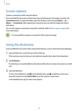 Page 35Basics
35
Screen capture
Capture a screenshot while using the device.
Press and hold the Home key and the Power key simultaneously. The image is saved in the 
Screenshots folder. To open the folder, open the All apps screen and tap Gallery →  → 
Album → Screenshots. After capturing a screenshot, you can edit the image and share it 
with others.
You can also capture screenshots using other methods. Refer to Palm swipe to capture for 
more information.
It is not possible to capture a screenshot while using...