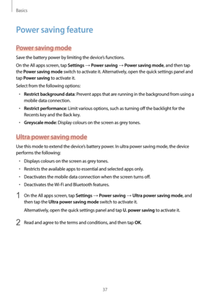 Page 37Basics
37
Power saving feature
Power saving mode
Save the battery power by limiting the device’s functions.
On the All apps screen, tap 
Settings → Power saving → Power saving mode, and then tap 
the 
Power saving mode switch to activate it. Alternatively, open the quick settings panel and 
tap 
Power saving to activate it.
Select from the following options:
•	Restrict background data: Prevent apps that are running in the background from using a 
mobile data connection.
•	Restrict performance: Limit...