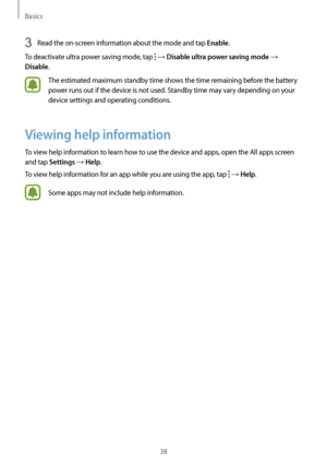 Page 38Basics
38
3 Read the on-screen information about the mode and tap Enable.
To deactivate ultra power saving mode, tap 
 → Disable ultra power saving mode → 
Disable.
The estimated maximum standby time shows the time remaining before the battery 
power runs out if the device is not used. Standby time may vary depending on your 
device settings and operating conditions.
Viewing help information
To view help information to learn how to use the device and apps, open the All apps screen 
and tap 
Settings →...