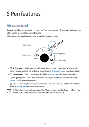 Page 3939
S Pen features
Air command
Remove the S Pen from the slot, or hover the S Pen over any part of the screen and press the 
S Pen button to access four useful features.
With the air command features, you can perform various actions.
Image clip
Screen write
Action memo Smart select
•	 Action memo: Write memos quickly and link actions to them. You can make calls, 
send messages, search the web, and more. Refer to Action memo for more information.
•	 Smart select: Collect content quickly. Refer to Smart...