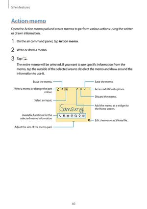 Page 40S Pen features
40
Action memo
Open the Action memo pad and create memos to perform various actions using the written 
or drawn information.
1 On the air command panel, tap Action memo.
2 Write or draw a memo.
3 Tap .
The entire memo will be selected. If you want to use specific information from the 
memo, tap the outside of the selected area to deselect the memo and draw around the 
information to use it.
Access additional options.
Adjust the size of the memo pad.
Erase the memo.
Write a memo or change...