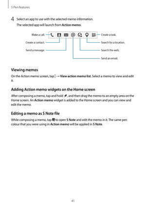 Page 41S Pen features
41
4 Select an app to use with the selected memo information.
The selected app will launch from 
Action memo.
Search for a location. Create a task.
Send a message.
Create a contact.
Make a call.
Search the web.
Send an email.
Viewing memos
On the Action memo screen, tap  → View action memo list. Select a memo to view and edit 
it.
Adding Action memo widgets on the Home screen
After composing a memo, tap and hold , and then drag the memo to an empty area on the 
Home screen. An 
Action memo...