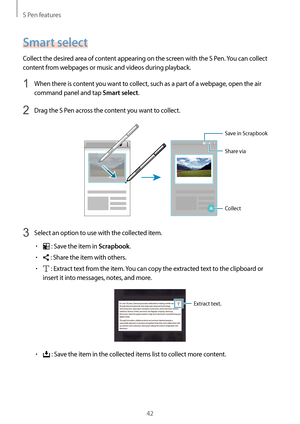 Page 42S Pen features
42
Smart select
Collect the desired area of content appearing on the screen with the S Pen. You can collect 
content from webpages or music and videos during playback.
1 When there is content you want to collect, such as a part of a webpage, open the air 
command panel and tap 
Smart select.
2 Drag the S Pen across the content you want to collect.
Save in Scrapbook
Share via
Collect
3 Select an option to use with the collected item.
•	 : Save the item in Scrapbook.
•	 : Share the item with...