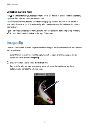 Page 43S Pen features
43
Collecting multiple items
Tap  to add content to your collected items list to use it later. To collect additional content, 
tap 
 on the collected items pop-up window.
To view collected items, tap the collected items pop-up window. You can share, delete, or 
save multiple items at once. To individually select an item in the collected items list, tap and 
hold an item.
To delete the collected items, tap and hold the collected items list pop-up window, 
and then drag it to 
Delete at the...