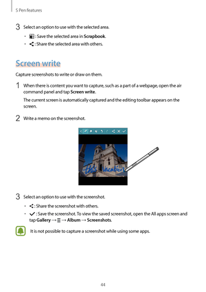 Page 44S Pen features
44
3 Select an option to use with the selected area.
•	 : Save the selected area in Scrapbook.
•	 : Share the selected area with others.
Screen write
Capture screenshots to write or draw on them.
1 When there is content you want to capture, such as a part of a webpage, open the air 
command panel and tap 
Screen write.
The current screen is automatically captured and the editing toolbar appears on the 
screen.
2 Write a memo on the screenshot.
3 Select an option to use with the...