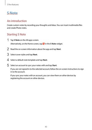 Page 45S Pen features
45
S Note
An introduction
Create custom notes by recording your thoughts and ideas. You can insert multimedia files 
and create Photo notes.
Starting S Note
1 Tap S Note on the All apps screen.
Alternatively, on the Home screen, tap 
 in the S Note widget.
2 Read the on-screen information about the app and tap Next.
3 Select cover styles and tap Next.
4 Select a default note template and tap Next.
5 Select an account to sync your notes with and tap Start.
If you are not signed in to the...