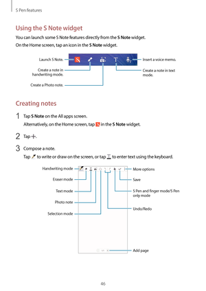 Page 46S Pen features
46
Using the S Note widget
You can launch some S Note features directly from the S Note widget.
On the Home screen, tap an icon in the 
S Note widget.
Insert a voice memo.Launch S Note.
Create a note in 
handwriting mode.
Create a Photo note.Create a note in text 
mode.
Creating notes
1 Tap S Note on the All apps screen.
Alternatively, on the Home screen, tap 
 in the S Note widget.
2 Tap .
3 Compose a note.
Tap 
 to write or draw on the screen, or tap  to enter text using the keyboard....