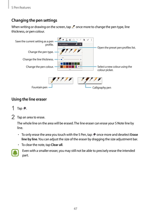 Page 47S Pen features
47
Changing the pen settings
When writing or drawing on the screen, tap  once more to change the pen type, line 
thickness, or pen colour.
Open the preset pen profiles list.
Save the current setting as a pen 
profile.
Change the line thickness. Change the pen colour.Change the pen type.
Select a new colour using the 
colour picker.
Fountain penCalligraphy pen
Using the line eraser
1 Tap .
2 Tap an area to erase.
The whole line on the area will be erased. The line eraser can erase your S...