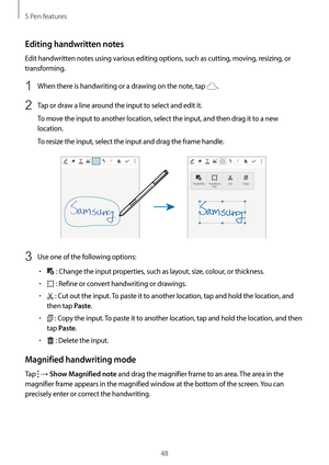 Page 48S Pen features
48
Editing handwritten notes
Edit handwritten notes using various editing options, such as cutting, moving, resizing, or 
transforming.
1 When there is handwriting or a drawing on the note, tap .
2 Tap or draw a line around the input to select and edit it.
To move the input to another location, select the input, and then drag it to a new 
location.
To resize the input, select the input and drag the frame handle.
3 Use one of the following options:
•	 : Change the input properties, such as...