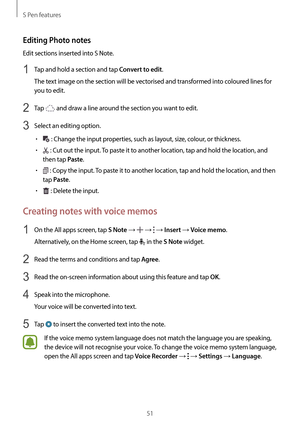 Page 51S Pen features
51
Editing Photo notes
Edit sections inserted into S Note.
1 Tap and hold a section and tap Convert to edit.
The text image on the section will be vectorised and transformed into coloured lines for 
you to edit.
2 Tap  and draw a line around the section you want to edit.
3 Select an editing option.
•	 : Change the input properties, such as layout, size, colour, or thickness.
•	 : Cut out the input. To paste it to another location, tap and hold the location, and 
then tap 
Paste.
•	 : Copy...