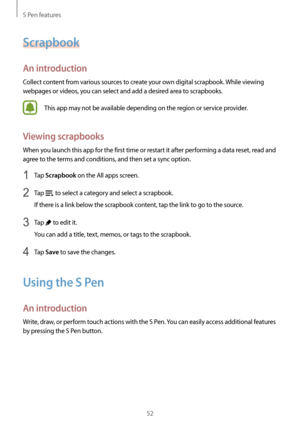 Page 52S Pen features
52
Scrapbook
An introduction
Collect content from various sources to create your own digital scrapbook. While viewing 
webpages or videos, you can select and add a desired area to scrapbooks.
This app may not be available depending on the region or service provider.
Viewing scrapbooks
When you launch this app for the first time or restart it after performing a data reset, read and 
agree to the terms and conditions, and then set a sync option.
1 Tap Scrapbook on the All apps screen.
2 Tap...