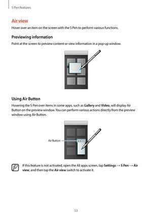 Page 53S Pen features
53
Air view
Hover over an item on the screen with the S Pen to perform various functions.
Previewing information
Point at the screen to preview content or view information in a pop-up window.
Using Air Button
Hovering the S Pen over items in some apps, such as Gallery and Video, will display Air 
Button on the preview window. You can perform various actions directly from the preview 
window using Air Button.
Air Button
If this feature is not activated, open the All apps screen, tap...