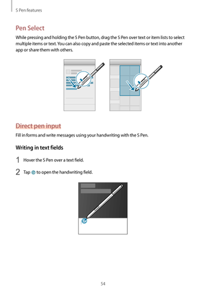 Page 54S Pen features
54
Pen Select
While pressing and holding the S Pen button, drag the S Pen over text or item lists to select 
multiple items or text. You can also copy and paste the selected items or text into another 
app or share them with others.
Direct pen input
Fill in forms and write messages using your handwriting with the S Pen.
Writing in text fields
1 Hover the S Pen over a text field.
2 Tap  to open the handwriting field.                 