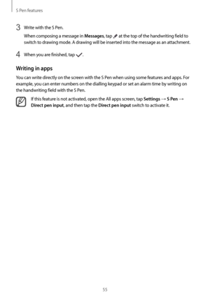 Page 55S Pen features
55
3 Write with the S Pen.
When composing a message in 
Messages, tap  at the top of the handwriting field to 
switch to drawing mode. A drawing will be inserted into the message as an attachment.
4 When you are finished, tap .
Writing in apps
You can write directly on the screen with the S Pen when using some features and apps. For 
example, you can enter numbers on the dialling keypad or set an alarm time by writing on 
the handwriting field with the S Pen.
If this feature is not...