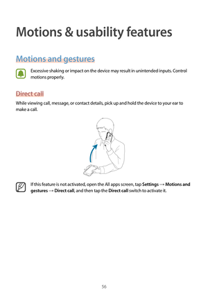 Page 5656
Motions & usability features
Motions and gestures
Excessive shaking or impact on the device may result in unintended inputs. Control 
motions properly.
Direct call
While viewing call, message, or contact details, pick up and hold the device to your ear to 
make a call.
If this feature is not activated, open the All apps screen, tap Settings → Motions and 
gestures
 → Direct call, and then tap the Direct call switch to activate it.  