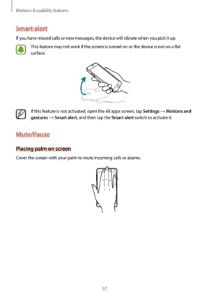 Page 57Motions & usability features
57
Smart alert
If you have missed calls or new messages, the device will vibrate when you pick it up.
This feature may not work if the screen is turned on or the device is not on a flat 
surface.
If this feature is not activated, open the All apps screen, tap Settings → Motions and 
gestures
 → Smart alert, and then tap the Smart alert switch to activate it.
Mute/Pause
Placing palm on screen
Cover the screen with your palm to mute incoming calls or alarms.    