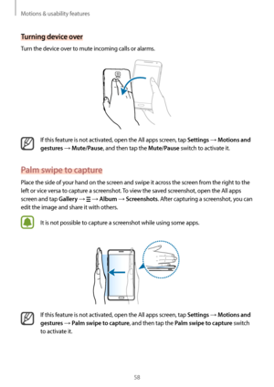 Page 58Motions & usability features
58
Turning device over
Turn the device over to mute incoming calls or alarms.
If this feature is not activated, open the All apps screen, tap Settings → Motions and 
gestures
 → Mute/Pause, and then tap the Mute/Pause switch to activate it.
Palm swipe to capture
Place the side of your hand on the screen and swipe it across the screen from the right to the 
left or vice versa to capture a screenshot. To view the saved screenshot, open the All apps 
screen and tap 
Gallery →  →...