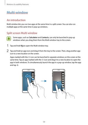 Page 59Motions & usability features
59
Multi window
An introduction
Multi window lets you run two apps at the same time in a split screen. You can also run 
multiple apps at the same time in pop-up windows.
Split screen Multi window
Some apps, such as Calculator and Contacts, can only be launched in pop-up 
windows when you drag them from the Multi window tray to the screen.
1 Tap and hold  to open the Multi window tray.
2 Tap and hold an app icon and drag it from the tray to the screen. Then, drag another app...