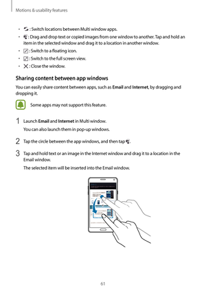 Page 61Motions & usability features
61
•	 : Switch locations between Multi window apps.
•	 : Drag and drop text or copied images from one window to another. Tap and hold an 
item in the selected window and drag it to a location in another window.
•	 : Switch to a floating icon.
•	 : Switch to the full screen view.
•	 : Close the window.
Sharing content between app windows
You can easily share content between apps, such as Email and Internet, by dragging and 
dropping it.
Some apps may not support this feature....