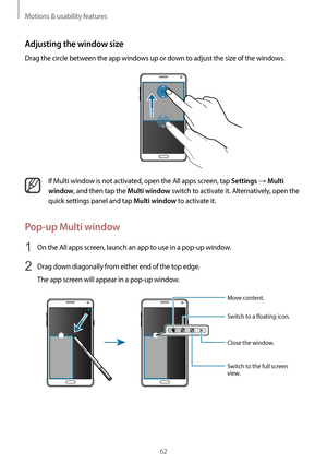 Page 62Motions & usability features
62
Adjusting the window size
Drag the circle between the app windows up or down to adjust the size of the windows.
If Multi window is not activated, open the All apps screen, tap Settings → Multi 
window
, and then tap the Multi window switch to activate it. Alternatively, open the 
quick settings panel and tap 
Multi window to activate it.
Pop-up Multi window
1 On the All apps screen, launch an app to use in a pop-up window.
2 Drag down diagonally from either end of the top...