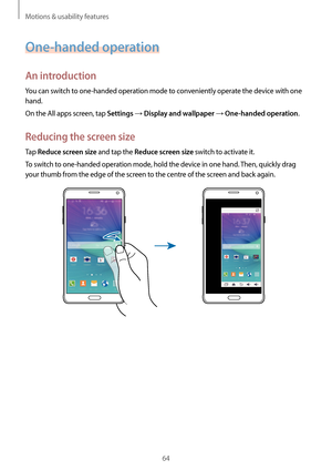 Page 64Motions & usability features
64
One-handed operation
An introduction
You can switch to one-handed operation mode to conveniently operate the device with one 
hand.
On the All apps screen, tap 
Settings → Display and wallpaper → One-handed operation.
Reducing the screen size
Tap Reduce screen size and tap the Reduce screen size switch to activate it.
To switch to one-handed operation mode, hold the device in one hand. Then, quickly drag 
your thumb from the edge of the screen to the centre of the screen...