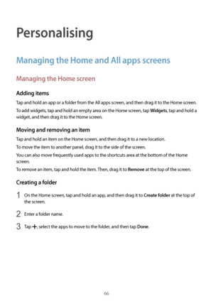 Page 6666
Personalising
Managing the Home and All apps screens
Managing the Home screen
Adding items
Tap and hold an app or a folder from the All apps screen, and then drag it to the Home screen.
To add widgets, tap and hold an empty area on the Home screen, tap 
Widgets, tap and hold a 
widget, and then drag it to the Home screen.
Moving and removing an item
Tap and hold an item on the Home screen, and then drag it to a new location.
To move the item to another panel, drag it to the side of the screen.
You can...