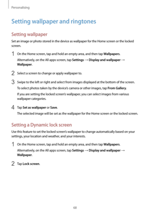 Page 68Personalising
68
Setting wallpaper and ringtones
Setting wallpaper
Set an image or photo stored in the device as wallpaper for the Home screen or the locked 
screen.
1 On the Home screen, tap and hold an empty area, and then tap Wallpapers.
Alternatively, on the All apps screen, tap 
Settings → Display and wallpaper → 
Wallpaper.
2 Select a screen to change or apply wallpaper to.
3 Swipe to the left or right and select from images displayed at the bottom of the screen.
To select photos taken by the...