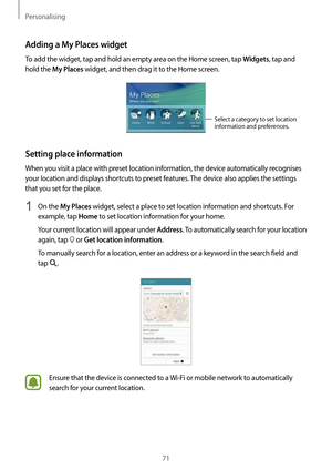 Page 71Personalising
71
Adding a My Places widget
To add the widget, tap and hold an empty area on the Home screen, tap Widgets, tap and 
hold the 
My Places widget, and then drag it to the Home screen.
Select a category to set location 
information and preferences.
Setting place information
When you visit a place with preset location information, the device automatically recognises 
your location and displays shortcuts to preset features. The device also applies the settings 
that you set for the place.
1 On...