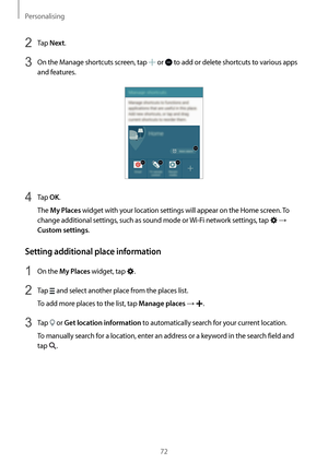 Page 72Personalising
72
2 Tap Next.
3 On the Manage shortcuts screen, tap  or  to add or delete shortcuts to various apps 
and features.
4 Tap OK.
The 
My Places widget with your location settings will appear on the Home screen. To 
change additional settings, such as sound mode or  Wi-Fi network settings, tap 
 → 
Custom settings.
Setting additional place information
1 On the My Places widget, tap .
2 Tap  and select another place from the places list.
To add more places to the list, tap 
Manage places → .
3...