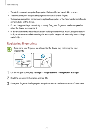 Page 74Personalising
74
•	The device may not recognise fingerprints that are affected by wrinkles or scars.
•	The device may not recognise fingerprints from small or thin fingers.
•	To improve recognition performance, register fingerprints of the hand used most often to 
perform tasks on the device.
•	Do not drag your finger too quickly or slowly. Drag your finger at a moderate speed to 
allow the device to recognise it.
•	In dry environments, static electricity can build up in the device. Avoid using this...