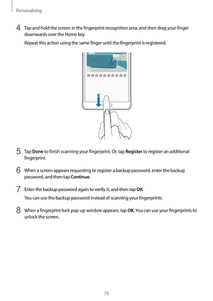 Page 75Personalising
75
4 Tap and hold the screen in the fingerprint recognition area, and then drag your finger 
downwards over the Home key.
Repeat this action using the same finger until the fingerprint is registered.
5 Tap Done to finish scanning your fingerprint. Or, tap Register to register an additional 
fingerprint.
6 When a screen appears requesting to register a backup password, enter the backup 
password, and then tap 
Continue.
7 Enter the backup password again to verify it, and then tap OK.
You can...