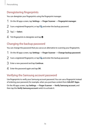 Page 76Personalising
76
Deregistering fingerprints
You can deregister your fingerprints using the fingerprint manager.
1 On the All apps screen, tap Settings → Finger Scanner → Fingerprint manager.
2 Scan a registered fingerprint, or tap  and enter the backup password.
3 Tap  → Select.
4 Tick fingerprints to deregister and tap .
Changing the backup password
You can change the password that you use as an alternative to scanning your fingerprints.
1 On the All apps screen, tap Settings → Finger Scanner → Change...