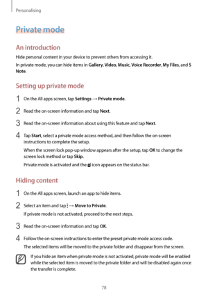 Page 78Personalising
78
Private mode
An introduction
Hide personal content in your device to prevent others from accessing it.
In private mode, you can hide items in 
Gallery, Video, Music, Voice Recorder, My Files, and S 
Note
.
Setting up private mode
1 On the All apps screen, tap Settings → Private mode.
2 Read the on-screen information and tap Next.
3 Read the on-screen information about using this feature and tap Next.
4 Tap Start, select a private mode access method, and then follow the on-screen...