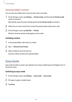 Page 79Personalising
79
Viewing hidden content
You can only view hidden items when private mode is activated.
1 On the All apps screen, tap Settings → Private mode, and then tap the Private mode 
switch to activate it.
Alternatively, open the quick settings panel and tap 
Private mode to activate it.
2 Follow the on-screen instructions to enter the preset private mode access code.
3 On the All apps screen, tap My Files → Private.
All items moved in private mode appear on the screen.
Unhiding content
1 In the...