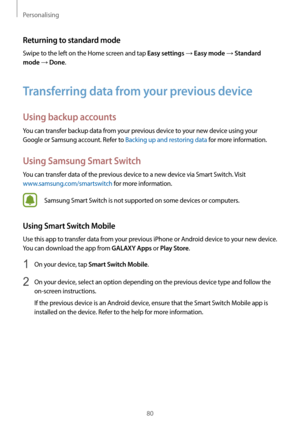 Page 80Personalising
80
Returning to standard mode
Swipe to the left on the Home screen and tap Easy settings → Easy mode → Standard 
mode
 → Done.
Transferring data from your previous device
Using backup accounts
You can transfer backup data from your previous device to your new device using your 
Google or Samsung account. Refer to Backing up and restoring data for more information.
Using Samsung Smart Switch
You can transfer data of the previous device to a new device via Smart Switch. Visit...