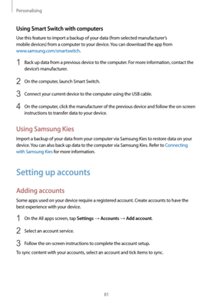 Page 81Personalising
81
Using Smart Switch with computers
Use this feature to import a backup of your data (from selected manufacturer’s 
mobile devices) from a computer to your device. You can download the app from 
www.samsung.com/smartswitch.
1 Back up data from a previous device to the computer. For more information, contact the 
device’s manufacturer.
2 On the computer, launch Smart Switch.
3 Connect your current device to the computer using the USB cable.
4 On the computer, click the manufacturer of the...