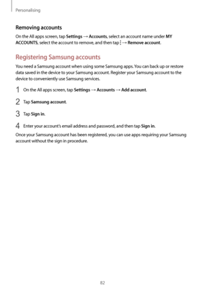 Page 82Personalising
82
Removing accounts
On the All apps screen, tap Settings → Accounts, select an account name under MY 
ACCOUNTS
, select the account to remove, and then tap  → Remove account.
Registering Samsung accounts
You need a Samsung account when using some Samsung apps. You can back up or restore 
data saved in the device to your Samsung account. Register your Samsung account to the 
device to conveniently use Samsung services.
1 On the All apps screen, tap Settings → Accounts → Add account.
2 Tap...