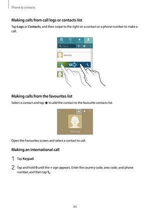 Page 84Phone & contacts
84
Making calls from call logs or contacts list
Tap Logs or Contacts, and then swipe to the right on a contact or a phone number to make a 
call.
Making calls from the favourites list
Select a contact and tap  to add the contact to the favourite contacts list.
Open the Favourites screen and select a contact to call.
Making an international call
1 Tap Keypad.
2 Tap and hold 0  until the + sign appears. Enter the country code, area code, and phone 
number, and then tap 
.   