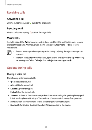 Page 85Phone & contacts
85
Receiving calls
Answering a call
When a call comes in, drag  outside the large circle.
Rejecting a call
When a call comes in, drag  outside the large circle.
Missed calls
If a call is missed, the  icon appears on the status bar. Open the notification panel to view 
the list of missed calls. Alternatively, on the All apps screen, tap 
Phone → Logs to view 
missed calls.
•	To send a message when rejecting an incoming call, drag the reject message bar 
upwards.
•	To create various...